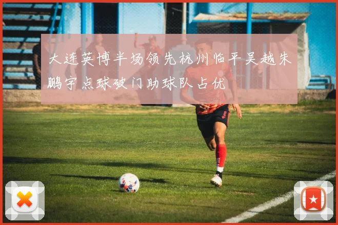 大连英博半场领先杭州临平吴越朱鹏宇点球破门助球队占优