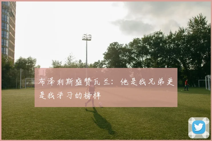 布泽利斯盛赞瓦兰：他是我兄弟更是我学习的榜样