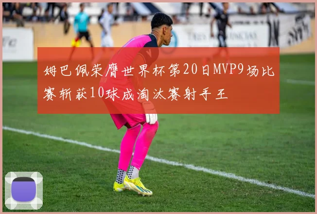 姆巴佩荣膺世界杯第20日MVP9场比赛斩获10球成淘汰赛射手王