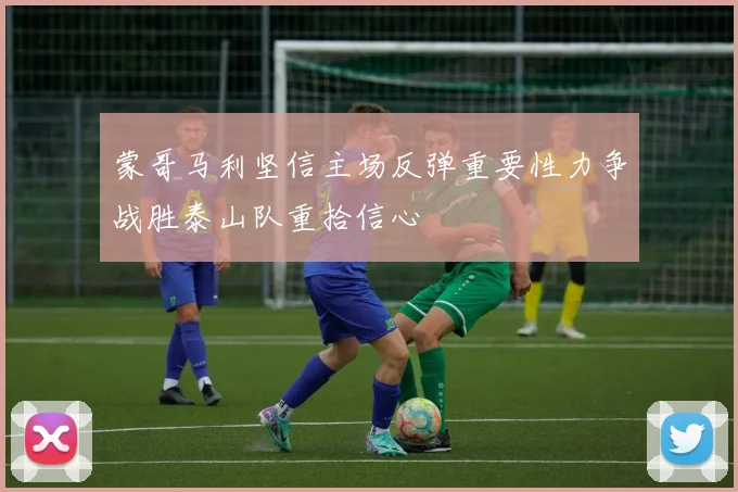 蒙哥马利坚信主场反弹重要性力争战胜泰山队重拾信心