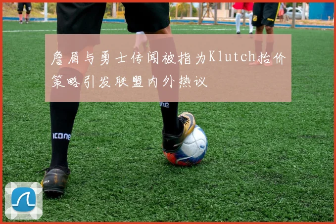 詹眉与勇士传闻被指为Klutch抬价策略引发联盟内外热议