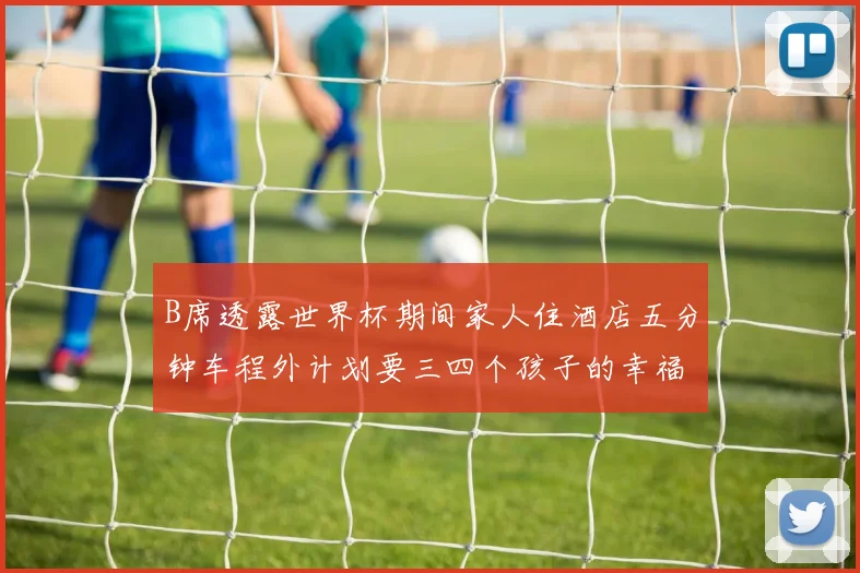 B席透露世界杯期间家人住酒店五分钟车程外计划要三四个孩子的幸福生活